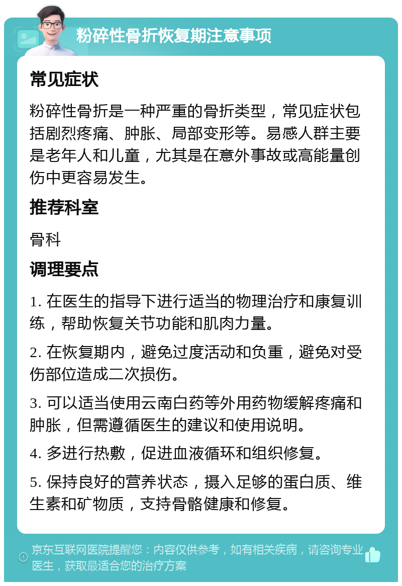 粉碎性骨折恢复期注意事项 常见症状 粉碎性骨折是一种严重的骨折类型，常见症状包括剧烈疼痛、肿胀、局部变形等。易感人群主要是老年人和儿童，尤其是在意外事故或高能量创伤中更容易发生。 推荐科室 骨科 调理要点 1. 在医生的指导下进行适当的物理治疗和康复训练，帮助恢复关节功能和肌肉力量。 2. 在恢复期内，避免过度活动和负重，避免对受伤部位造成二次损伤。 3. 可以适当使用云南白药等外用药物缓解疼痛和肿胀，但需遵循医生的建议和使用说明。 4. 多进行热敷，促进血液循环和组织修复。 5. 保持良好的营养状态，摄入足够的蛋白质、维生素和矿物质，支持骨骼健康和修复。