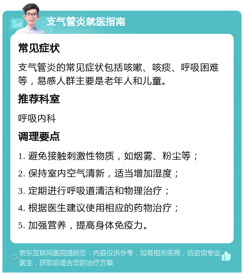 支气管炎就医指南 常见症状 支气管炎的常见症状包括咳嗽、咳痰、呼吸困难等，易感人群主要是老年人和儿童。 推荐科室 呼吸内科 调理要点 1. 避免接触刺激性物质，如烟雾、粉尘等； 2. 保持室内空气清新，适当增加湿度； 3. 定期进行呼吸道清洁和物理治疗； 4. 根据医生建议使用相应的药物治疗； 5. 加强营养，提高身体免疫力。