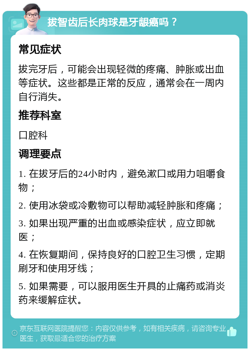 拔智齿后长肉球是牙龈癌吗？ 常见症状 拔完牙后，可能会出现轻微的疼痛、肿胀或出血等症状。这些都是正常的反应，通常会在一周内自行消失。 推荐科室 口腔科 调理要点 1. 在拔牙后的24小时内，避免漱口或用力咀嚼食物； 2. 使用冰袋或冷敷物可以帮助减轻肿胀和疼痛； 3. 如果出现严重的出血或感染症状，应立即就医； 4. 在恢复期间，保持良好的口腔卫生习惯，定期刷牙和使用牙线； 5. 如果需要，可以服用医生开具的止痛药或消炎药来缓解症状。