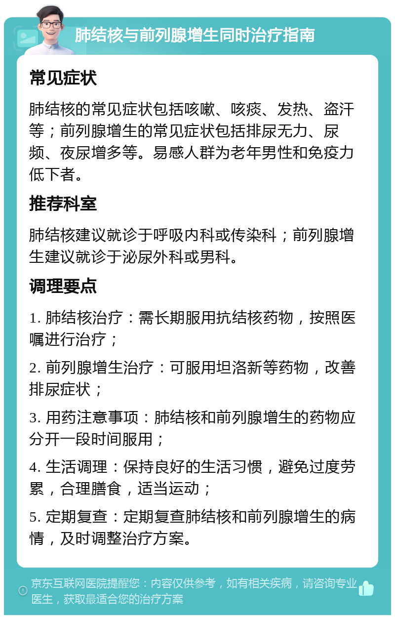 肺结核与前列腺增生同时治疗指南 常见症状 肺结核的常见症状包括咳嗽、咳痰、发热、盗汗等；前列腺增生的常见症状包括排尿无力、尿频、夜尿增多等。易感人群为老年男性和免疫力低下者。 推荐科室 肺结核建议就诊于呼吸内科或传染科；前列腺增生建议就诊于泌尿外科或男科。 调理要点 1. 肺结核治疗：需长期服用抗结核药物，按照医嘱进行治疗； 2. 前列腺增生治疗：可服用坦洛新等药物，改善排尿症状； 3. 用药注意事项：肺结核和前列腺增生的药物应分开一段时间服用； 4. 生活调理：保持良好的生活习惯，避免过度劳累，合理膳食，适当运动； 5. 定期复查：定期复查肺结核和前列腺增生的病情，及时调整治疗方案。