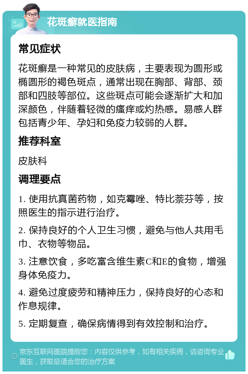 花斑癣就医指南 常见症状 花斑癣是一种常见的皮肤病，主要表现为圆形或椭圆形的褐色斑点，通常出现在胸部、背部、颈部和四肢等部位。这些斑点可能会逐渐扩大和加深颜色，伴随着轻微的瘙痒或灼热感。易感人群包括青少年、孕妇和免疫力较弱的人群。 推荐科室 皮肤科 调理要点 1. 使用抗真菌药物，如克霉唑、特比萘芬等，按照医生的指示进行治疗。 2. 保持良好的个人卫生习惯，避免与他人共用毛巾、衣物等物品。 3. 注意饮食，多吃富含维生素C和E的食物，增强身体免疫力。 4. 避免过度疲劳和精神压力，保持良好的心态和作息规律。 5. 定期复查，确保病情得到有效控制和治疗。