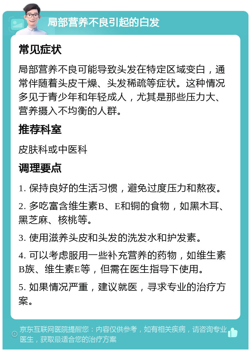 局部营养不良引起的白发 常见症状 局部营养不良可能导致头发在特定区域变白，通常伴随着头皮干燥、头发稀疏等症状。这种情况多见于青少年和年轻成人，尤其是那些压力大、营养摄入不均衡的人群。 推荐科室 皮肤科或中医科 调理要点 1. 保持良好的生活习惯，避免过度压力和熬夜。 2. 多吃富含维生素B、E和铜的食物，如黑木耳、黑芝麻、核桃等。 3. 使用滋养头皮和头发的洗发水和护发素。 4. 可以考虑服用一些补充营养的药物，如维生素B族、维生素E等，但需在医生指导下使用。 5. 如果情况严重，建议就医，寻求专业的治疗方案。