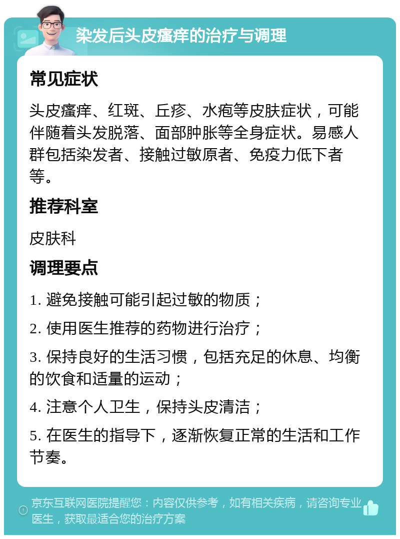 染发后头皮瘙痒的治疗与调理 常见症状 头皮瘙痒、红斑、丘疹、水疱等皮肤症状，可能伴随着头发脱落、面部肿胀等全身症状。易感人群包括染发者、接触过敏原者、免疫力低下者等。 推荐科室 皮肤科 调理要点 1. 避免接触可能引起过敏的物质； 2. 使用医生推荐的药物进行治疗； 3. 保持良好的生活习惯，包括充足的休息、均衡的饮食和适量的运动； 4. 注意个人卫生，保持头皮清洁； 5. 在医生的指导下，逐渐恢复正常的生活和工作节奏。