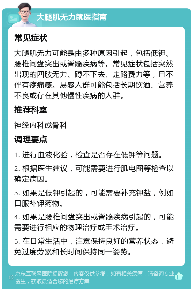 大腿肌无力就医指南 常见症状 大腿肌无力可能是由多种原因引起，包括低钾、腰椎间盘突出或脊髓疾病等。常见症状包括突然出现的四肢无力、蹲不下去、走路费力等，且不伴有疼痛感。易感人群可能包括长期饮酒、营养不良或存在其他慢性疾病的人群。 推荐科室 神经内科或骨科 调理要点 1. 进行血液化验，检查是否存在低钾等问题。 2. 根据医生建议，可能需要进行肌电图等检查以确定病因。 3. 如果是低钾引起的，可能需要补充钾盐，例如口服补钾药物。 4. 如果是腰椎间盘突出或脊髓疾病引起的，可能需要进行相应的物理治疗或手术治疗。 5. 在日常生活中，注意保持良好的营养状态，避免过度劳累和长时间保持同一姿势。