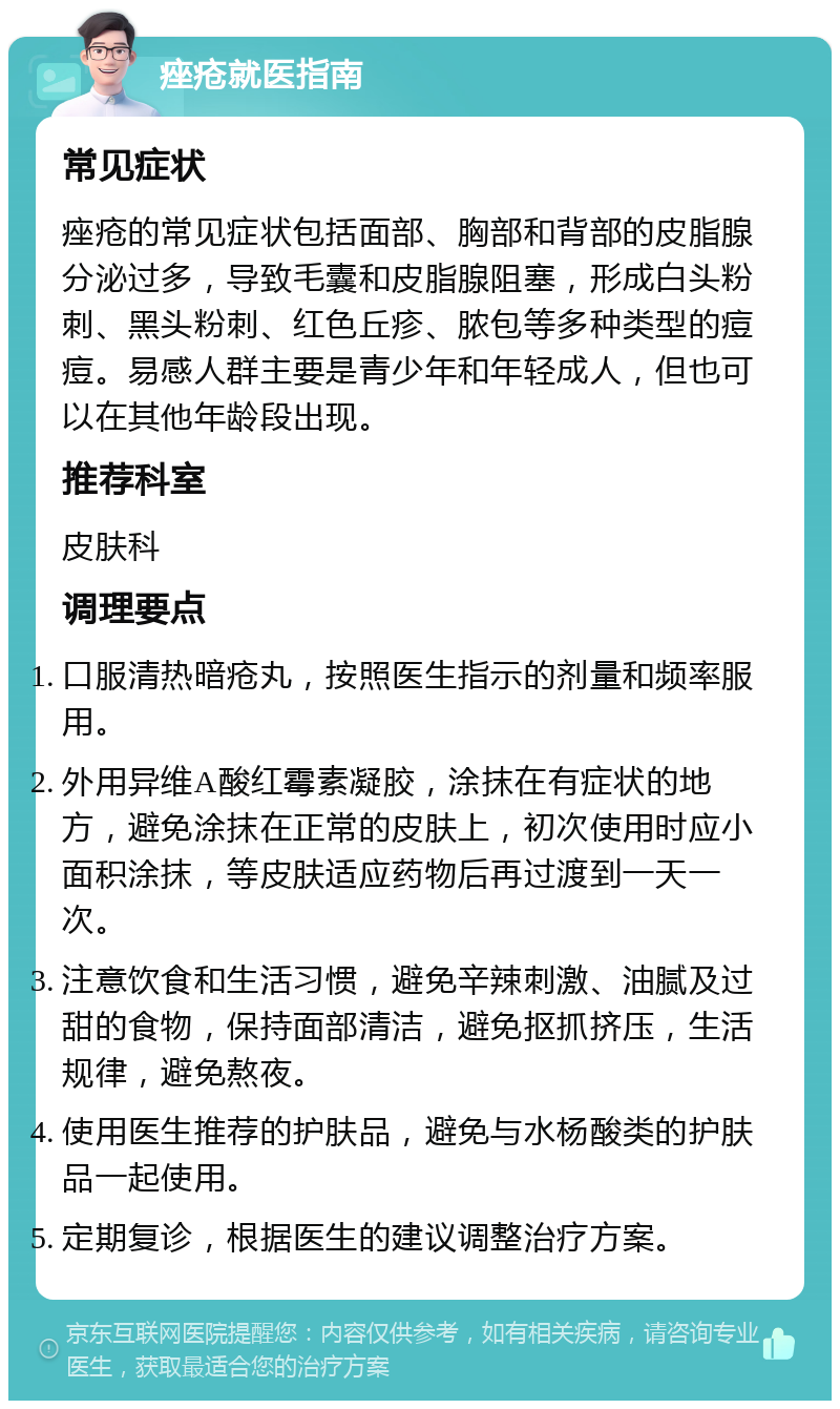 痤疮就医指南 常见症状 痤疮的常见症状包括面部、胸部和背部的皮脂腺分泌过多，导致毛囊和皮脂腺阻塞，形成白头粉刺、黑头粉刺、红色丘疹、脓包等多种类型的痘痘。易感人群主要是青少年和年轻成人，但也可以在其他年龄段出现。 推荐科室 皮肤科 调理要点 口服清热暗疮丸，按照医生指示的剂量和频率服用。 外用异维A酸红霉素凝胶，涂抹在有症状的地方，避免涂抹在正常的皮肤上，初次使用时应小面积涂抹，等皮肤适应药物后再过渡到一天一次。 注意饮食和生活习惯，避免辛辣刺激、油腻及过甜的食物，保持面部清洁，避免抠抓挤压，生活规律，避免熬夜。 使用医生推荐的护肤品，避免与水杨酸类的护肤品一起使用。 定期复诊，根据医生的建议调整治疗方案。