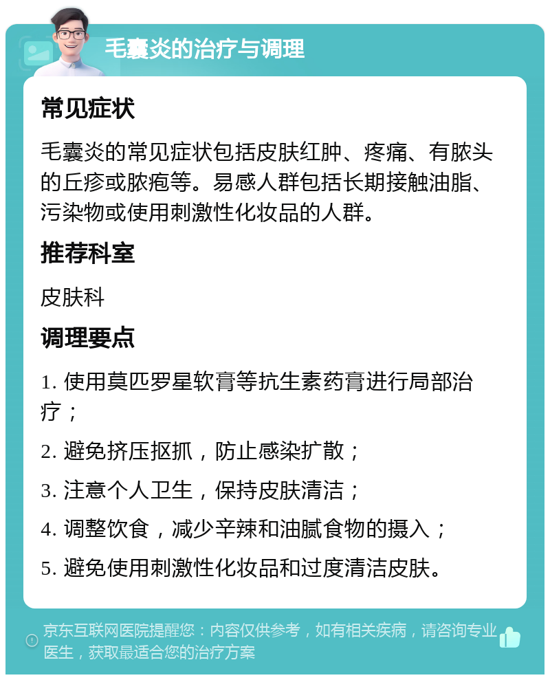 毛囊炎的治疗与调理 常见症状 毛囊炎的常见症状包括皮肤红肿、疼痛、有脓头的丘疹或脓疱等。易感人群包括长期接触油脂、污染物或使用刺激性化妆品的人群。 推荐科室 皮肤科 调理要点 1. 使用莫匹罗星软膏等抗生素药膏进行局部治疗； 2. 避免挤压抠抓，防止感染扩散； 3. 注意个人卫生，保持皮肤清洁； 4. 调整饮食，减少辛辣和油腻食物的摄入； 5. 避免使用刺激性化妆品和过度清洁皮肤。