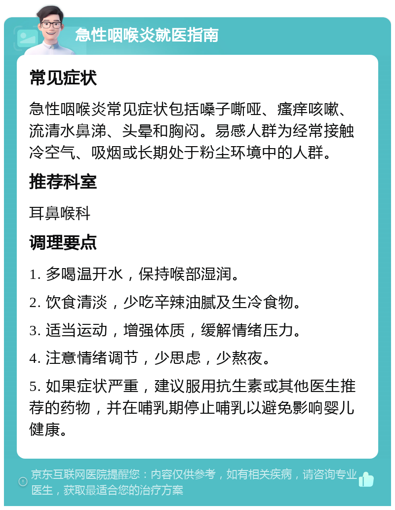 急性咽喉炎就医指南 常见症状 急性咽喉炎常见症状包括嗓子嘶哑、瘙痒咳嗽、流清水鼻涕、头晕和胸闷。易感人群为经常接触冷空气、吸烟或长期处于粉尘环境中的人群。 推荐科室 耳鼻喉科 调理要点 1. 多喝温开水，保持喉部湿润。 2. 饮食清淡，少吃辛辣油腻及生冷食物。 3. 适当运动，增强体质，缓解情绪压力。 4. 注意情绪调节，少思虑，少熬夜。 5. 如果症状严重，建议服用抗生素或其他医生推荐的药物，并在哺乳期停止哺乳以避免影响婴儿健康。