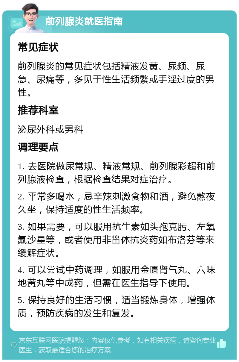 前列腺炎就医指南 常见症状 前列腺炎的常见症状包括精液发黄、尿频、尿急、尿痛等，多见于性生活频繁或手淫过度的男性。 推荐科室 泌尿外科或男科 调理要点 1. 去医院做尿常规、精液常规、前列腺彩超和前列腺液检查，根据检查结果对症治疗。 2. 平常多喝水，忌辛辣刺激食物和酒，避免熬夜久坐，保持适度的性生活频率。 3. 如果需要，可以服用抗生素如头孢克肟、左氧氟沙星等，或者使用非甾体抗炎药如布洛芬等来缓解症状。 4. 可以尝试中药调理，如服用金匮肾气丸、六味地黄丸等中成药，但需在医生指导下使用。 5. 保持良好的生活习惯，适当锻炼身体，增强体质，预防疾病的发生和复发。