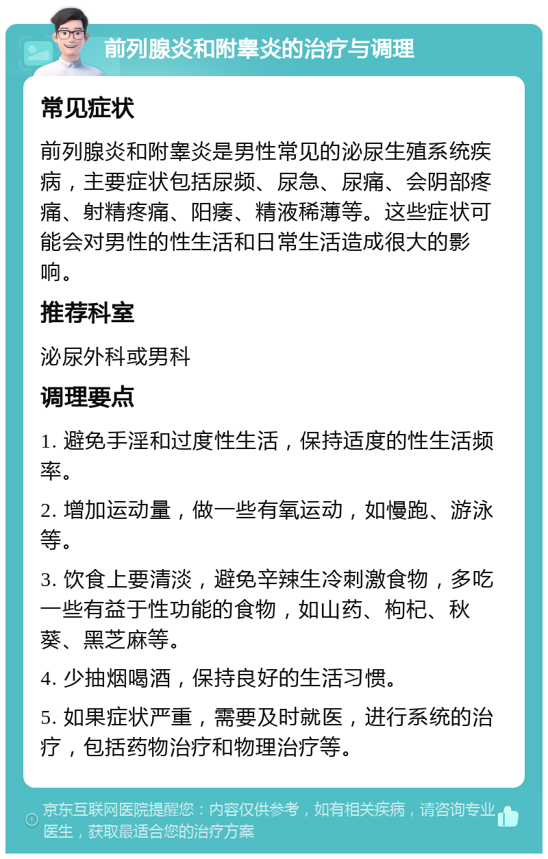 前列腺炎和附睾炎的治疗与调理 常见症状 前列腺炎和附睾炎是男性常见的泌尿生殖系统疾病，主要症状包括尿频、尿急、尿痛、会阴部疼痛、射精疼痛、阳痿、精液稀薄等。这些症状可能会对男性的性生活和日常生活造成很大的影响。 推荐科室 泌尿外科或男科 调理要点 1. 避免手淫和过度性生活，保持适度的性生活频率。 2. 增加运动量，做一些有氧运动，如慢跑、游泳等。 3. 饮食上要清淡，避免辛辣生冷刺激食物，多吃一些有益于性功能的食物，如山药、枸杞、秋葵、黑芝麻等。 4. 少抽烟喝酒，保持良好的生活习惯。 5. 如果症状严重，需要及时就医，进行系统的治疗，包括药物治疗和物理治疗等。