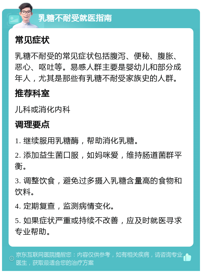 乳糖不耐受就医指南 常见症状 乳糖不耐受的常见症状包括腹泻、便秘、腹胀、恶心、呕吐等。易感人群主要是婴幼儿和部分成年人，尤其是那些有乳糖不耐受家族史的人群。 推荐科室 儿科或消化内科 调理要点 1. 继续服用乳糖酶，帮助消化乳糖。 2. 添加益生菌口服，如妈咪爱，维持肠道菌群平衡。 3. 调整饮食，避免过多摄入乳糖含量高的食物和饮料。 4. 定期复查，监测病情变化。 5. 如果症状严重或持续不改善，应及时就医寻求专业帮助。