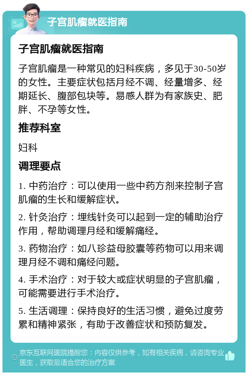 子宫肌瘤就医指南 子宫肌瘤就医指南 子宫肌瘤是一种常见的妇科疾病，多见于30-50岁的女性。主要症状包括月经不调、经量增多、经期延长、腹部包块等。易感人群为有家族史、肥胖、不孕等女性。 推荐科室 妇科 调理要点 1. 中药治疗：可以使用一些中药方剂来控制子宫肌瘤的生长和缓解症状。 2. 针灸治疗：埋线针灸可以起到一定的辅助治疗作用，帮助调理月经和缓解痛经。 3. 药物治疗：如八珍益母胶囊等药物可以用来调理月经不调和痛经问题。 4. 手术治疗：对于较大或症状明显的子宫肌瘤，可能需要进行手术治疗。 5. 生活调理：保持良好的生活习惯，避免过度劳累和精神紧张，有助于改善症状和预防复发。