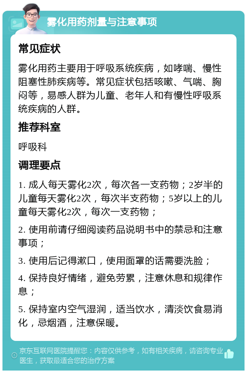 雾化用药剂量与注意事项 常见症状 雾化用药主要用于呼吸系统疾病，如哮喘、慢性阻塞性肺疾病等。常见症状包括咳嗽、气喘、胸闷等，易感人群为儿童、老年人和有慢性呼吸系统疾病的人群。 推荐科室 呼吸科 调理要点 1. 成人每天雾化2次，每次各一支药物；2岁半的儿童每天雾化2次，每次半支药物；5岁以上的儿童每天雾化2次，每次一支药物； 2. 使用前请仔细阅读药品说明书中的禁忌和注意事项； 3. 使用后记得漱口，使用面罩的话需要洗脸； 4. 保持良好情绪，避免劳累，注意休息和规律作息； 5. 保持室内空气湿润，适当饮水，清淡饮食易消化，忌烟酒，注意保暖。