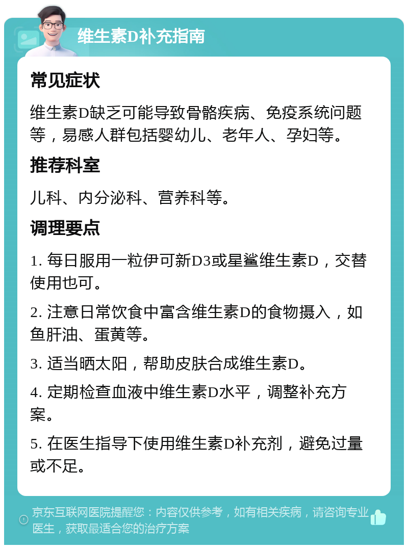 维生素D补充指南 常见症状 维生素D缺乏可能导致骨骼疾病、免疫系统问题等，易感人群包括婴幼儿、老年人、孕妇等。 推荐科室 儿科、内分泌科、营养科等。 调理要点 1. 每日服用一粒伊可新D3或星鲨维生素D，交替使用也可。 2. 注意日常饮食中富含维生素D的食物摄入，如鱼肝油、蛋黄等。 3. 适当晒太阳，帮助皮肤合成维生素D。 4. 定期检查血液中维生素D水平，调整补充方案。 5. 在医生指导下使用维生素D补充剂，避免过量或不足。