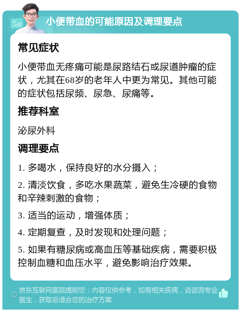 小便带血的可能原因及调理要点 常见症状 小便带血无疼痛可能是尿路结石或尿道肿瘤的症状，尤其在68岁的老年人中更为常见。其他可能的症状包括尿频、尿急、尿痛等。 推荐科室 泌尿外科 调理要点 1. 多喝水，保持良好的水分摄入； 2. 清淡饮食，多吃水果蔬菜，避免生冷硬的食物和辛辣刺激的食物； 3. 适当的运动，增强体质； 4. 定期复查，及时发现和处理问题； 5. 如果有糖尿病或高血压等基础疾病，需要积极控制血糖和血压水平，避免影响治疗效果。