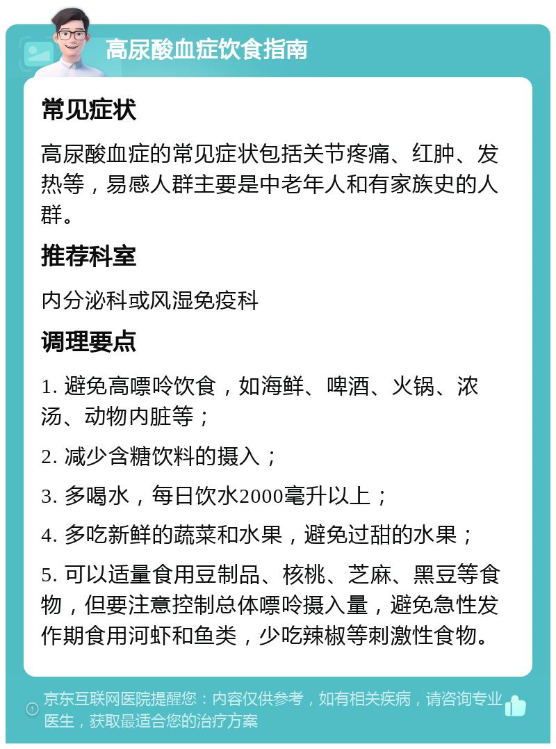 高尿酸血症饮食指南 常见症状 高尿酸血症的常见症状包括关节疼痛、红肿、发热等，易感人群主要是中老年人和有家族史的人群。 推荐科室 内分泌科或风湿免疫科 调理要点 1. 避免高嘌呤饮食，如海鲜、啤酒、火锅、浓汤、动物内脏等； 2. 减少含糖饮料的摄入； 3. 多喝水，每日饮水2000毫升以上； 4. 多吃新鲜的蔬菜和水果，避免过甜的水果； 5. 可以适量食用豆制品、核桃、芝麻、黑豆等食物，但要注意控制总体嘌呤摄入量，避免急性发作期食用河虾和鱼类，少吃辣椒等刺激性食物。