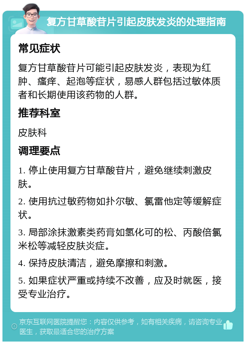 复方甘草酸苷片引起皮肤发炎的处理指南 常见症状 复方甘草酸苷片可能引起皮肤发炎，表现为红肿、瘙痒、起泡等症状，易感人群包括过敏体质者和长期使用该药物的人群。 推荐科室 皮肤科 调理要点 1. 停止使用复方甘草酸苷片，避免继续刺激皮肤。 2. 使用抗过敏药物如扑尔敏、氯雷他定等缓解症状。 3. 局部涂抹激素类药膏如氢化可的松、丙酸倍氯米松等减轻皮肤炎症。 4. 保持皮肤清洁，避免摩擦和刺激。 5. 如果症状严重或持续不改善，应及时就医，接受专业治疗。