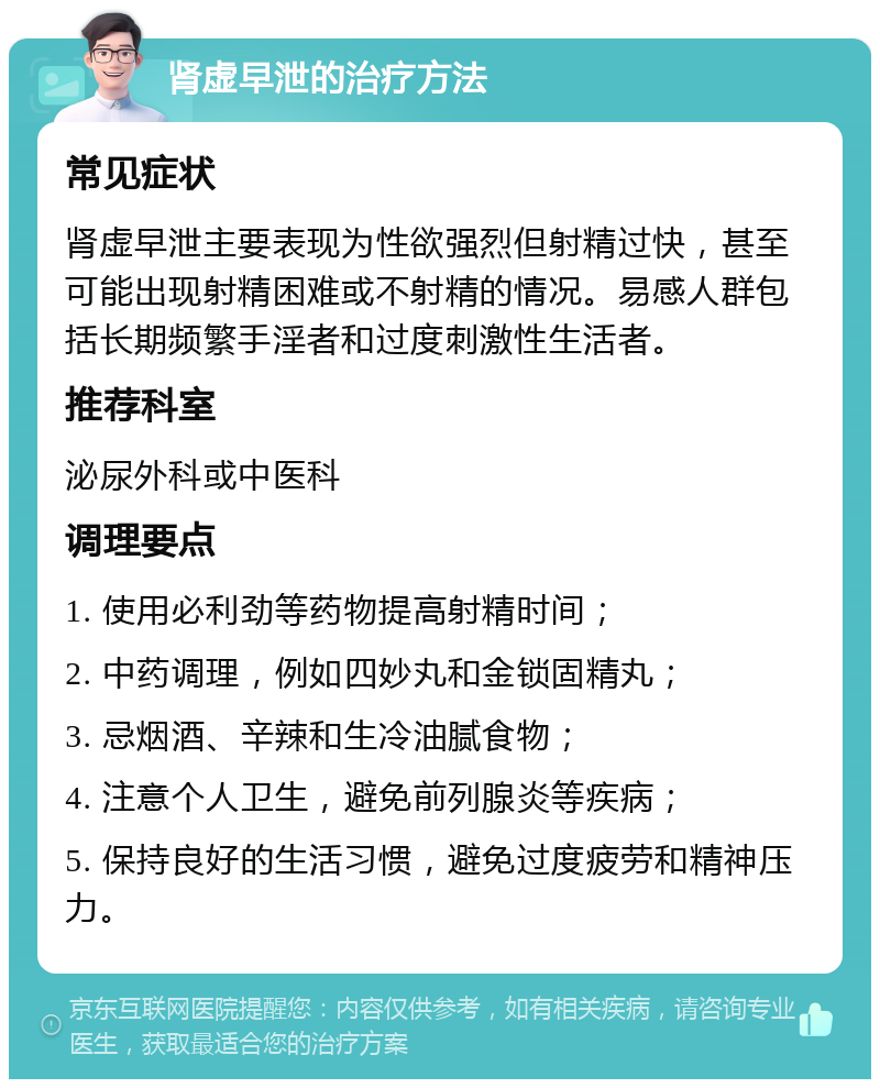 肾虚早泄的治疗方法 常见症状 肾虚早泄主要表现为性欲强烈但射精过快，甚至可能出现射精困难或不射精的情况。易感人群包括长期频繁手淫者和过度刺激性生活者。 推荐科室 泌尿外科或中医科 调理要点 1. 使用必利劲等药物提高射精时间； 2. 中药调理，例如四妙丸和金锁固精丸； 3. 忌烟酒、辛辣和生冷油腻食物； 4. 注意个人卫生，避免前列腺炎等疾病； 5. 保持良好的生活习惯，避免过度疲劳和精神压力。