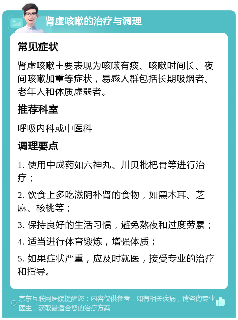 肾虚咳嗽的治疗与调理 常见症状 肾虚咳嗽主要表现为咳嗽有痰、咳嗽时间长、夜间咳嗽加重等症状，易感人群包括长期吸烟者、老年人和体质虚弱者。 推荐科室 呼吸内科或中医科 调理要点 1. 使用中成药如六神丸、川贝枇杷膏等进行治疗； 2. 饮食上多吃滋阴补肾的食物，如黑木耳、芝麻、核桃等； 3. 保持良好的生活习惯，避免熬夜和过度劳累； 4. 适当进行体育锻炼，增强体质； 5. 如果症状严重，应及时就医，接受专业的治疗和指导。