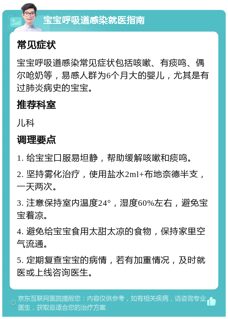 宝宝呼吸道感染就医指南 常见症状 宝宝呼吸道感染常见症状包括咳嗽、有痰鸣、偶尔呛奶等，易感人群为6个月大的婴儿，尤其是有过肺炎病史的宝宝。 推荐科室 儿科 调理要点 1. 给宝宝口服易坦静，帮助缓解咳嗽和痰鸣。 2. 坚持雾化治疗，使用盐水2ml+布地奈德半支，一天两次。 3. 注意保持室内温度24°，湿度60%左右，避免宝宝着凉。 4. 避免给宝宝食用太甜太凉的食物，保持家里空气流通。 5. 定期复查宝宝的病情，若有加重情况，及时就医或上线咨询医生。