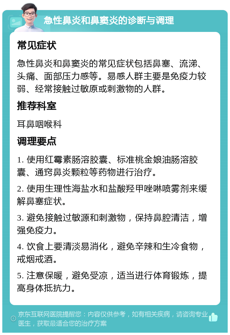 急性鼻炎和鼻窦炎的诊断与调理 常见症状 急性鼻炎和鼻窦炎的常见症状包括鼻塞、流涕、头痛、面部压力感等。易感人群主要是免疫力较弱、经常接触过敏原或刺激物的人群。 推荐科室 耳鼻咽喉科 调理要点 1. 使用红霉素肠溶胶囊、标准桃金娘油肠溶胶囊、通窍鼻炎颗粒等药物进行治疗。 2. 使用生理性海盐水和盐酸羟甲唑啉喷雾剂来缓解鼻塞症状。 3. 避免接触过敏源和刺激物，保持鼻腔清洁，增强免疫力。 4. 饮食上要清淡易消化，避免辛辣和生冷食物，戒烟戒酒。 5. 注意保暖，避免受凉，适当进行体育锻炼，提高身体抵抗力。