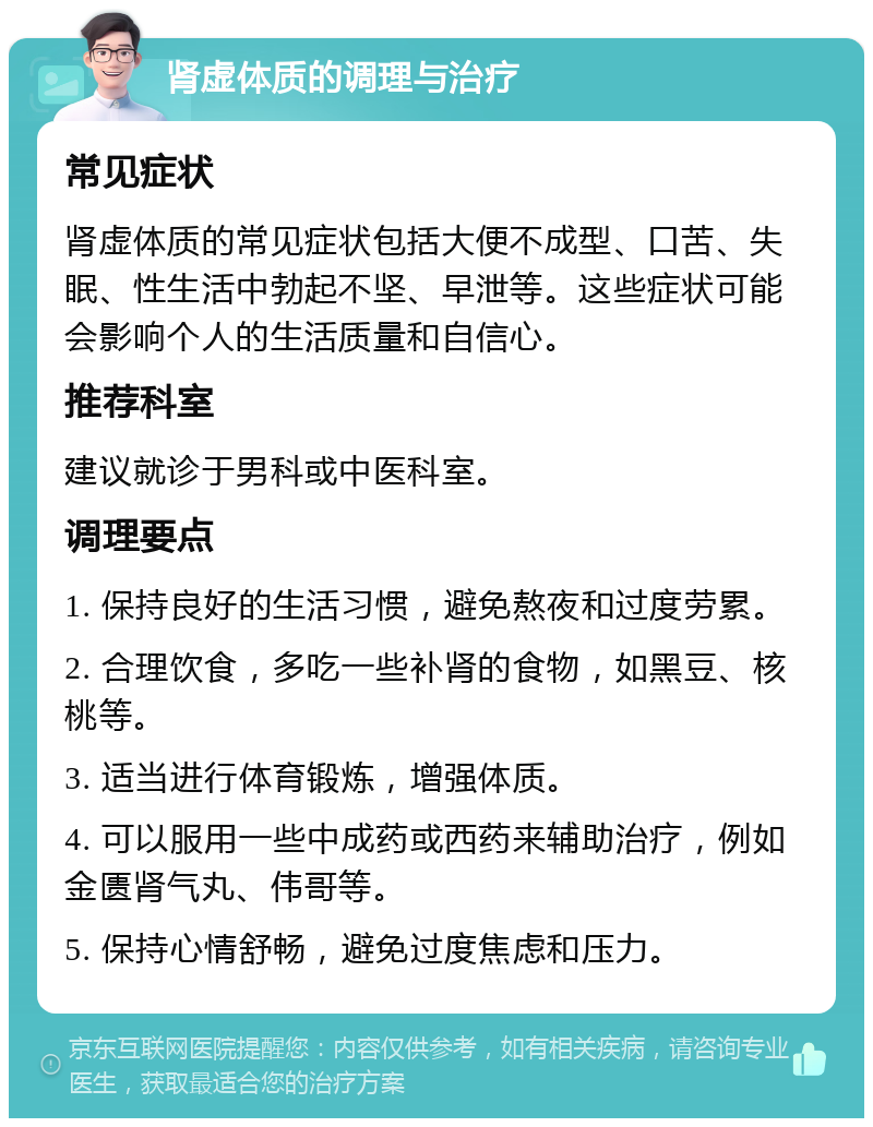 肾虚体质的调理与治疗 常见症状 肾虚体质的常见症状包括大便不成型、口苦、失眠、性生活中勃起不坚、早泄等。这些症状可能会影响个人的生活质量和自信心。 推荐科室 建议就诊于男科或中医科室。 调理要点 1. 保持良好的生活习惯，避免熬夜和过度劳累。 2. 合理饮食，多吃一些补肾的食物，如黑豆、核桃等。 3. 适当进行体育锻炼，增强体质。 4. 可以服用一些中成药或西药来辅助治疗，例如金匮肾气丸、伟哥等。 5. 保持心情舒畅，避免过度焦虑和压力。