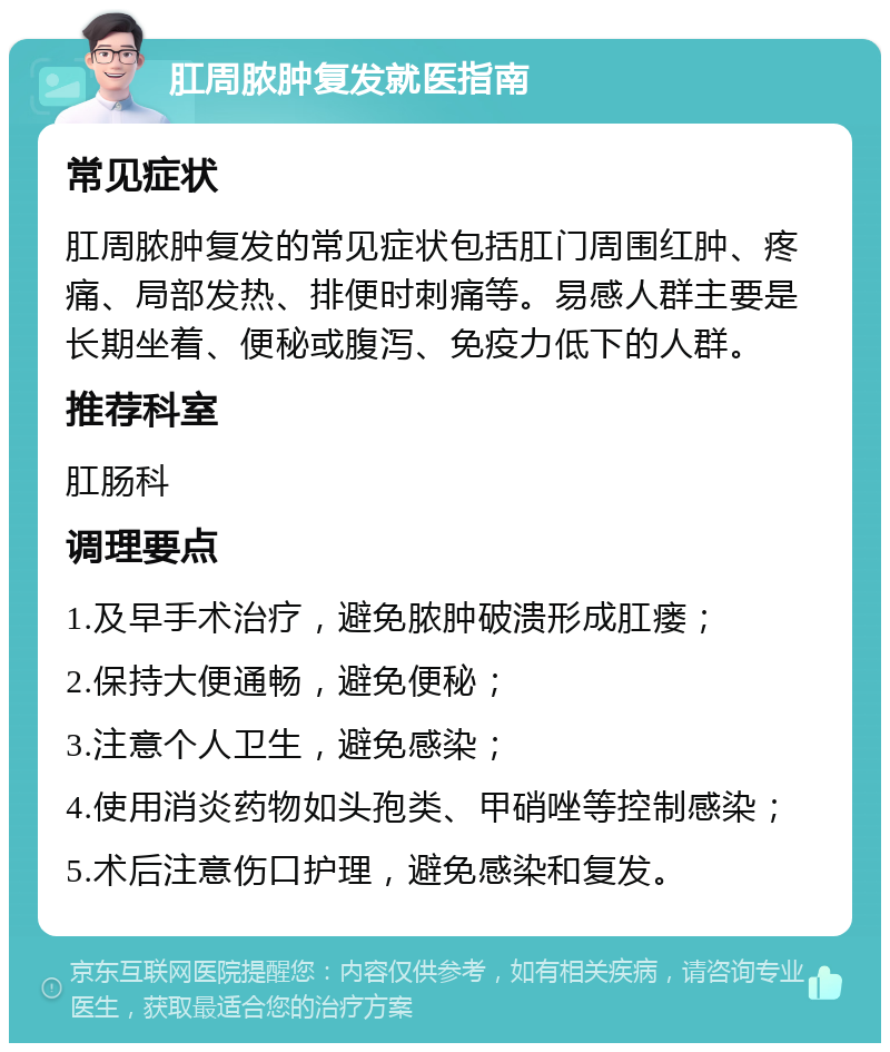 肛周脓肿复发就医指南 常见症状 肛周脓肿复发的常见症状包括肛门周围红肿、疼痛、局部发热、排便时刺痛等。易感人群主要是长期坐着、便秘或腹泻、免疫力低下的人群。 推荐科室 肛肠科 调理要点 1.及早手术治疗，避免脓肿破溃形成肛瘘； 2.保持大便通畅，避免便秘； 3.注意个人卫生，避免感染； 4.使用消炎药物如头孢类、甲硝唑等控制感染； 5.术后注意伤口护理，避免感染和复发。