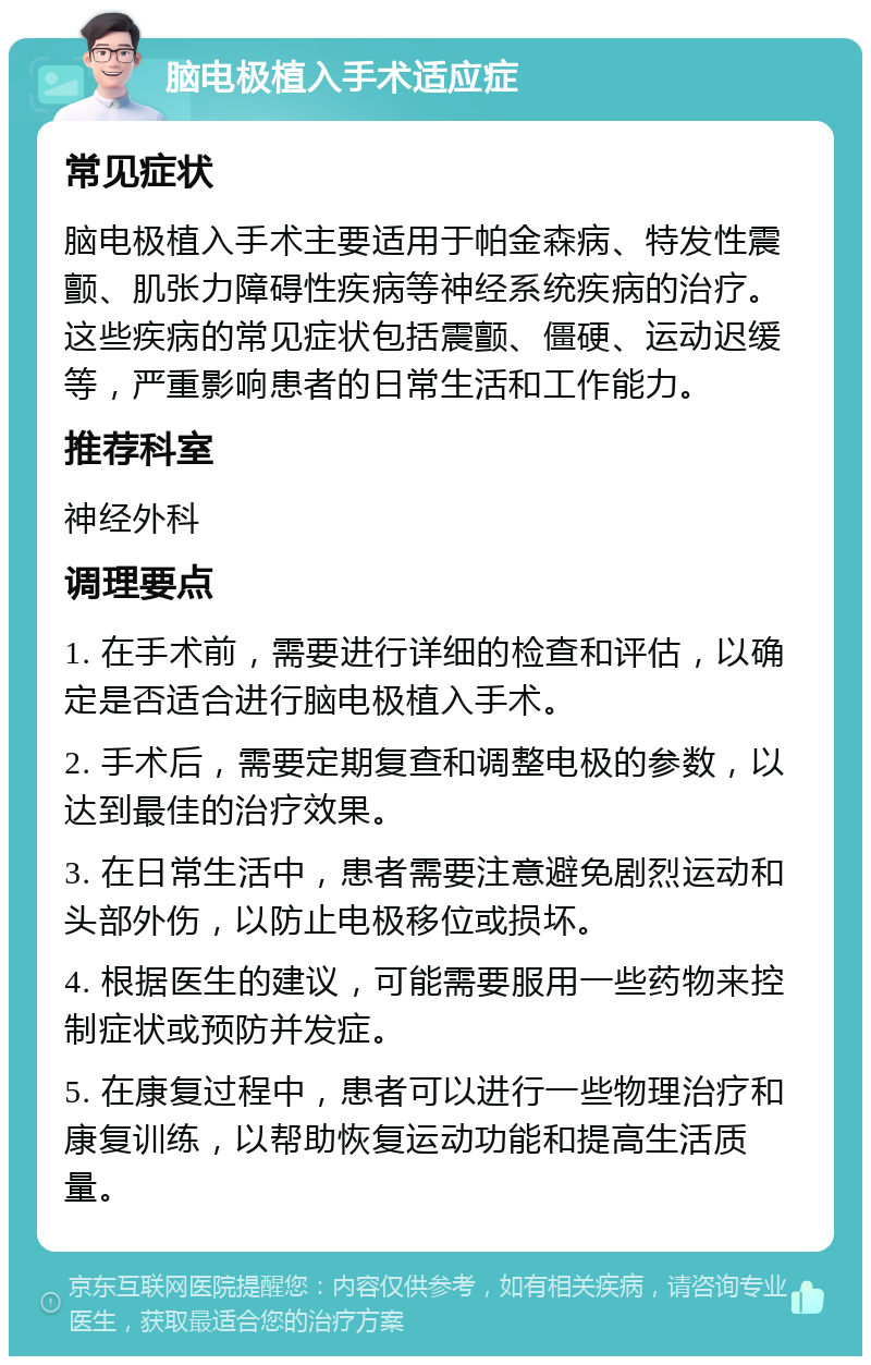 脑电极植入手术适应症 常见症状 脑电极植入手术主要适用于帕金森病、特发性震颤、肌张力障碍性疾病等神经系统疾病的治疗。这些疾病的常见症状包括震颤、僵硬、运动迟缓等，严重影响患者的日常生活和工作能力。 推荐科室 神经外科 调理要点 1. 在手术前，需要进行详细的检查和评估，以确定是否适合进行脑电极植入手术。 2. 手术后，需要定期复查和调整电极的参数，以达到最佳的治疗效果。 3. 在日常生活中，患者需要注意避免剧烈运动和头部外伤，以防止电极移位或损坏。 4. 根据医生的建议，可能需要服用一些药物来控制症状或预防并发症。 5. 在康复过程中，患者可以进行一些物理治疗和康复训练，以帮助恢复运动功能和提高生活质量。