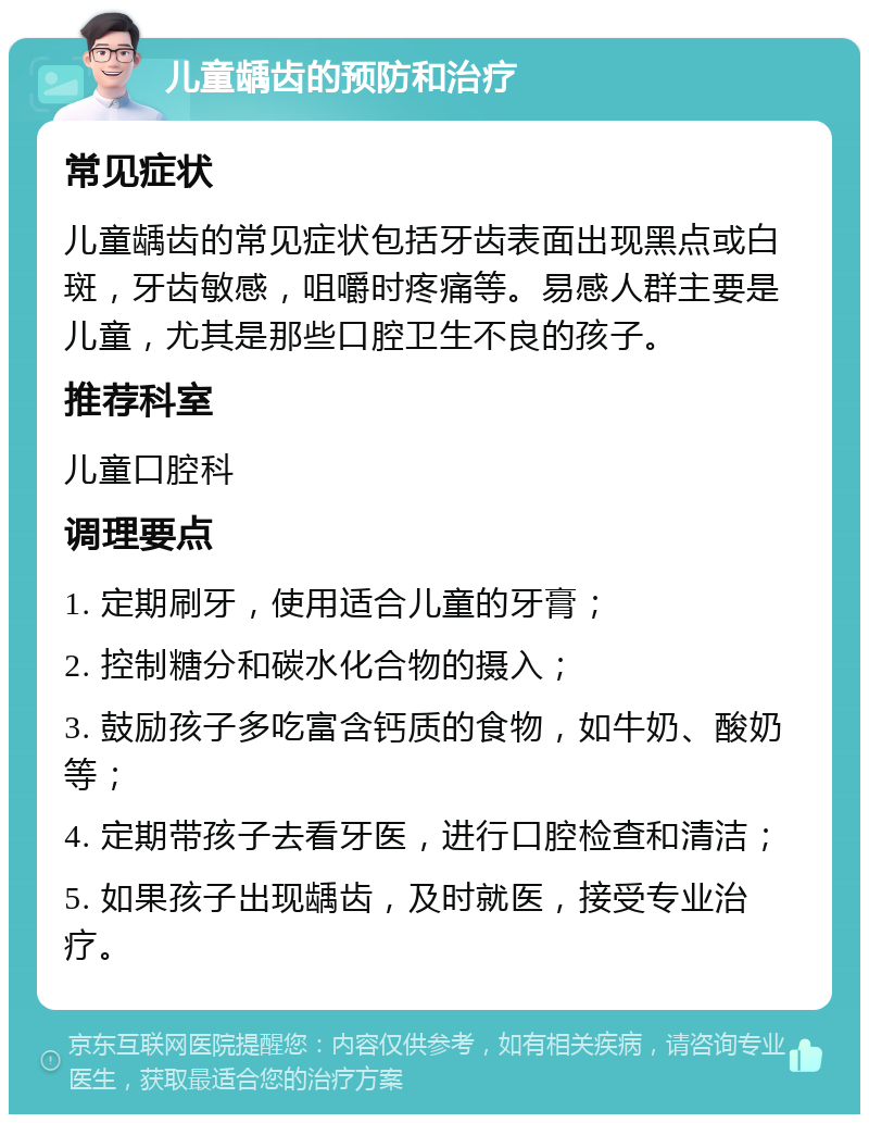 儿童龋齿的预防和治疗 常见症状 儿童龋齿的常见症状包括牙齿表面出现黑点或白斑，牙齿敏感，咀嚼时疼痛等。易感人群主要是儿童，尤其是那些口腔卫生不良的孩子。 推荐科室 儿童口腔科 调理要点 1. 定期刷牙，使用适合儿童的牙膏； 2. 控制糖分和碳水化合物的摄入； 3. 鼓励孩子多吃富含钙质的食物，如牛奶、酸奶等； 4. 定期带孩子去看牙医，进行口腔检查和清洁； 5. 如果孩子出现龋齿，及时就医，接受专业治疗。