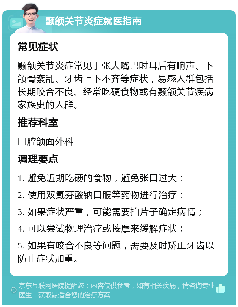 颞颌关节炎症就医指南 常见症状 颞颌关节炎症常见于张大嘴巴时耳后有响声、下颌骨紊乱、牙齿上下不齐等症状，易感人群包括长期咬合不良、经常吃硬食物或有颞颌关节疾病家族史的人群。 推荐科室 口腔颌面外科 调理要点 1. 避免近期吃硬的食物，避免张口过大； 2. 使用双氯芬酸钠口服等药物进行治疗； 3. 如果症状严重，可能需要拍片子确定病情； 4. 可以尝试物理治疗或按摩来缓解症状； 5. 如果有咬合不良等问题，需要及时矫正牙齿以防止症状加重。