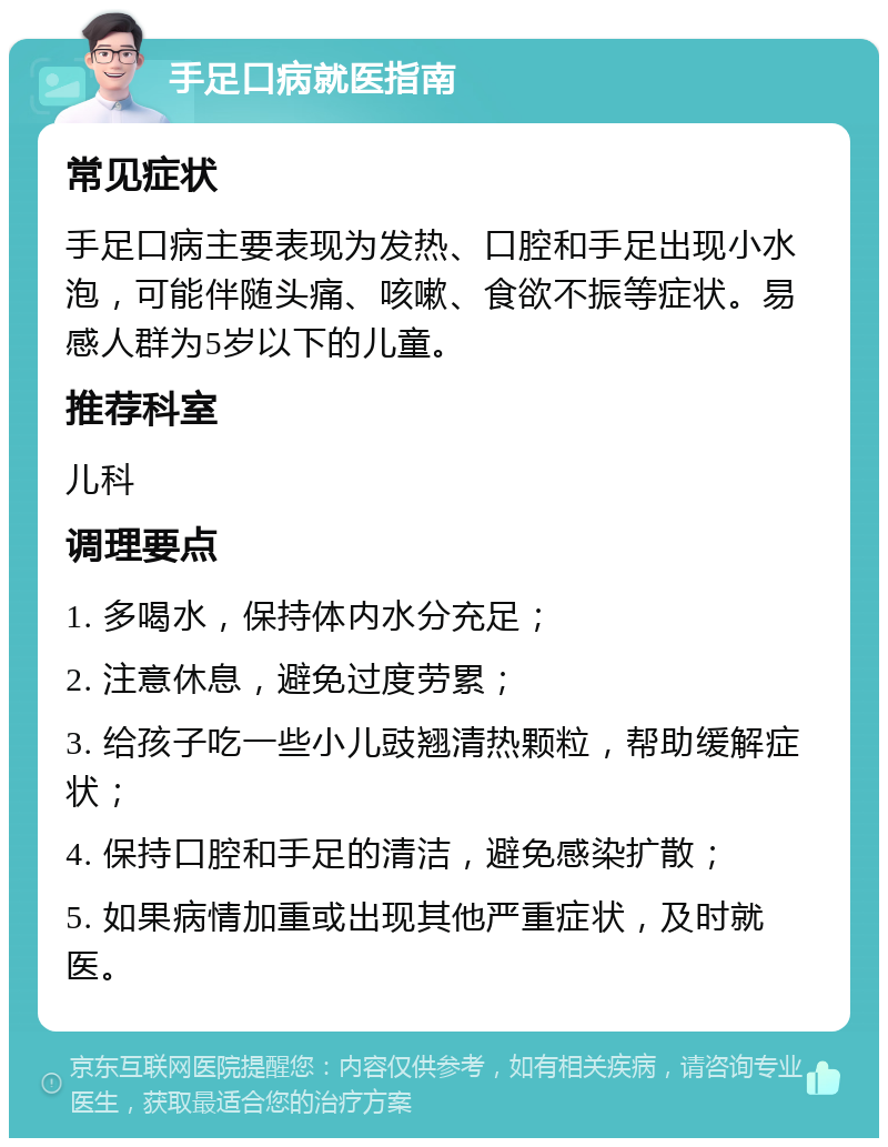 手足口病就医指南 常见症状 手足口病主要表现为发热、口腔和手足出现小水泡，可能伴随头痛、咳嗽、食欲不振等症状。易感人群为5岁以下的儿童。 推荐科室 儿科 调理要点 1. 多喝水，保持体内水分充足； 2. 注意休息，避免过度劳累； 3. 给孩子吃一些小儿豉翘清热颗粒，帮助缓解症状； 4. 保持口腔和手足的清洁，避免感染扩散； 5. 如果病情加重或出现其他严重症状，及时就医。