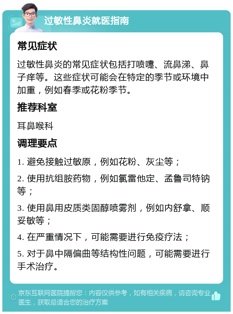 过敏性鼻炎就医指南 常见症状 过敏性鼻炎的常见症状包括打喷嚏、流鼻涕、鼻子痒等。这些症状可能会在特定的季节或环境中加重，例如春季或花粉季节。 推荐科室 耳鼻喉科 调理要点 1. 避免接触过敏原，例如花粉、灰尘等； 2. 使用抗组胺药物，例如氯雷他定、孟鲁司特钠等； 3. 使用鼻用皮质类固醇喷雾剂，例如内舒拿、顺妥敏等； 4. 在严重情况下，可能需要进行免疫疗法； 5. 对于鼻中隔偏曲等结构性问题，可能需要进行手术治疗。