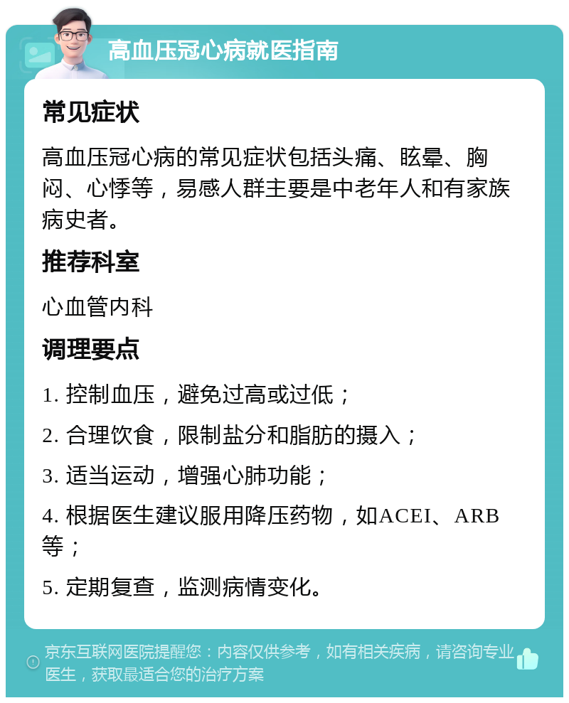 高血压冠心病就医指南 常见症状 高血压冠心病的常见症状包括头痛、眩晕、胸闷、心悸等，易感人群主要是中老年人和有家族病史者。 推荐科室 心血管内科 调理要点 1. 控制血压，避免过高或过低； 2. 合理饮食，限制盐分和脂肪的摄入； 3. 适当运动，增强心肺功能； 4. 根据医生建议服用降压药物，如ACEI、ARB等； 5. 定期复查，监测病情变化。