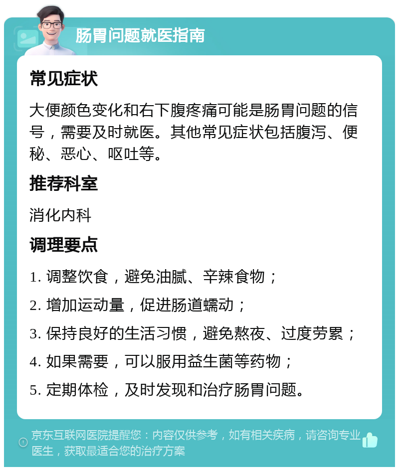 肠胃问题就医指南 常见症状 大便颜色变化和右下腹疼痛可能是肠胃问题的信号，需要及时就医。其他常见症状包括腹泻、便秘、恶心、呕吐等。 推荐科室 消化内科 调理要点 1. 调整饮食，避免油腻、辛辣食物； 2. 增加运动量，促进肠道蠕动； 3. 保持良好的生活习惯，避免熬夜、过度劳累； 4. 如果需要，可以服用益生菌等药物； 5. 定期体检，及时发现和治疗肠胃问题。