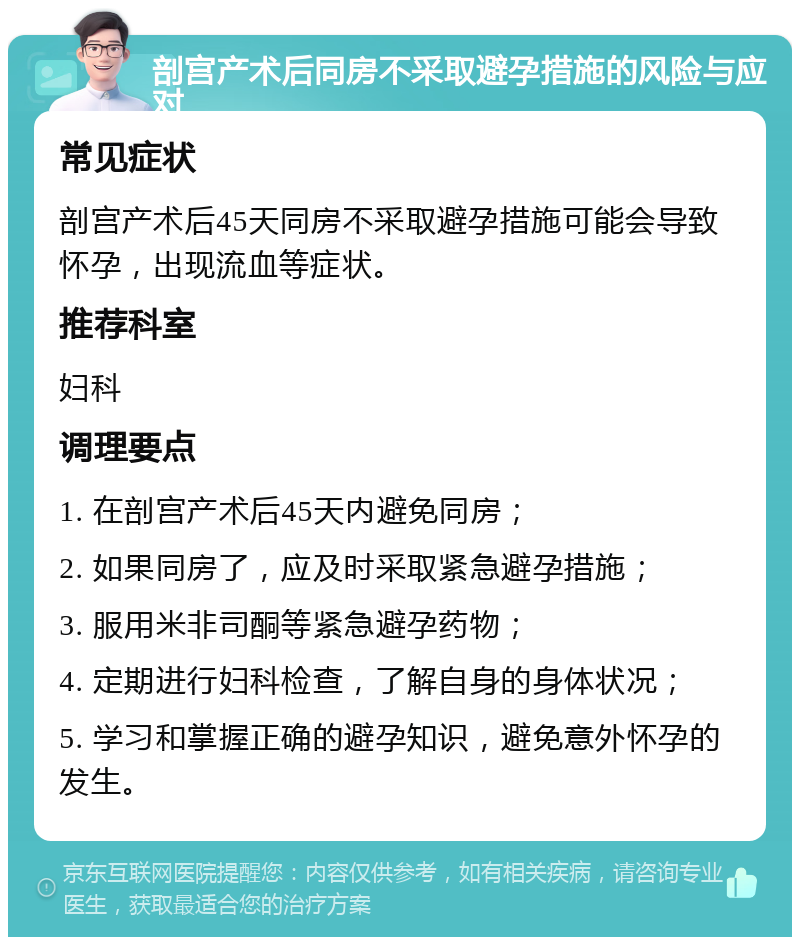 剖宫产术后同房不采取避孕措施的风险与应对 常见症状 剖宫产术后45天同房不采取避孕措施可能会导致怀孕，出现流血等症状。 推荐科室 妇科 调理要点 1. 在剖宫产术后45天内避免同房； 2. 如果同房了，应及时采取紧急避孕措施； 3. 服用米非司酮等紧急避孕药物； 4. 定期进行妇科检查，了解自身的身体状况； 5. 学习和掌握正确的避孕知识，避免意外怀孕的发生。