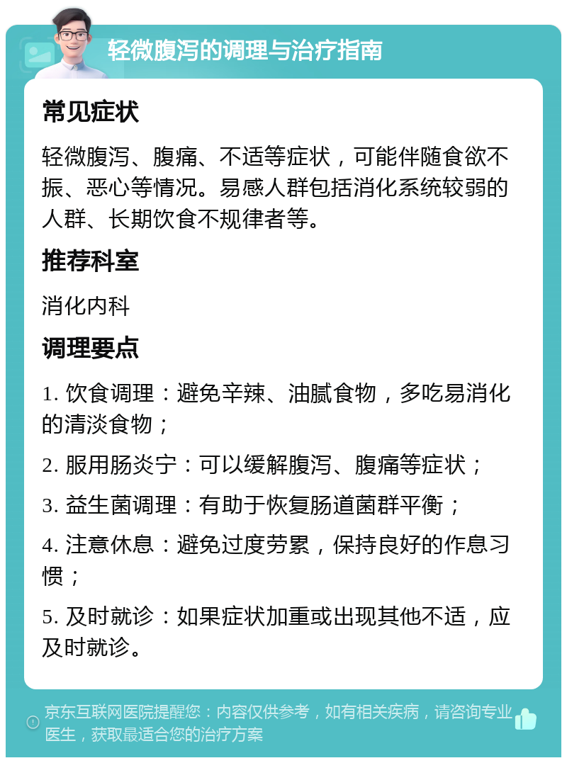 轻微腹泻的调理与治疗指南 常见症状 轻微腹泻、腹痛、不适等症状，可能伴随食欲不振、恶心等情况。易感人群包括消化系统较弱的人群、长期饮食不规律者等。 推荐科室 消化内科 调理要点 1. 饮食调理：避免辛辣、油腻食物，多吃易消化的清淡食物； 2. 服用肠炎宁：可以缓解腹泻、腹痛等症状； 3. 益生菌调理：有助于恢复肠道菌群平衡； 4. 注意休息：避免过度劳累，保持良好的作息习惯； 5. 及时就诊：如果症状加重或出现其他不适，应及时就诊。