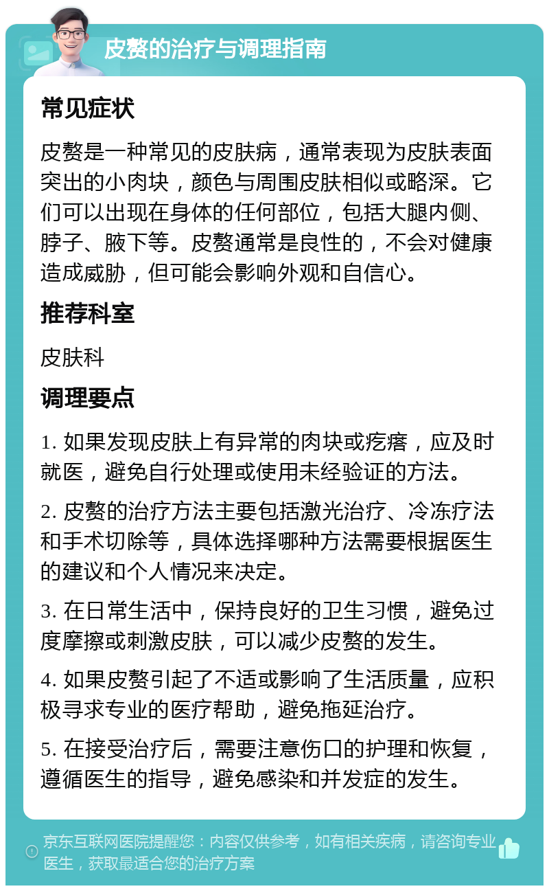 皮赘的治疗与调理指南 常见症状 皮赘是一种常见的皮肤病，通常表现为皮肤表面突出的小肉块，颜色与周围皮肤相似或略深。它们可以出现在身体的任何部位，包括大腿内侧、脖子、腋下等。皮赘通常是良性的，不会对健康造成威胁，但可能会影响外观和自信心。 推荐科室 皮肤科 调理要点 1. 如果发现皮肤上有异常的肉块或疙瘩，应及时就医，避免自行处理或使用未经验证的方法。 2. 皮赘的治疗方法主要包括激光治疗、冷冻疗法和手术切除等，具体选择哪种方法需要根据医生的建议和个人情况来决定。 3. 在日常生活中，保持良好的卫生习惯，避免过度摩擦或刺激皮肤，可以减少皮赘的发生。 4. 如果皮赘引起了不适或影响了生活质量，应积极寻求专业的医疗帮助，避免拖延治疗。 5. 在接受治疗后，需要注意伤口的护理和恢复，遵循医生的指导，避免感染和并发症的发生。