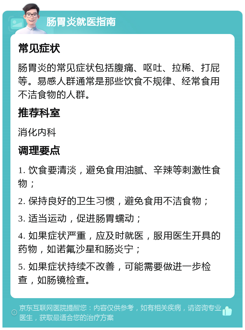 肠胃炎就医指南 常见症状 肠胃炎的常见症状包括腹痛、呕吐、拉稀、打屁等。易感人群通常是那些饮食不规律、经常食用不洁食物的人群。 推荐科室 消化内科 调理要点 1. 饮食要清淡，避免食用油腻、辛辣等刺激性食物； 2. 保持良好的卫生习惯，避免食用不洁食物； 3. 适当运动，促进肠胃蠕动； 4. 如果症状严重，应及时就医，服用医生开具的药物，如诺氟沙星和肠炎宁； 5. 如果症状持续不改善，可能需要做进一步检查，如肠镜检查。