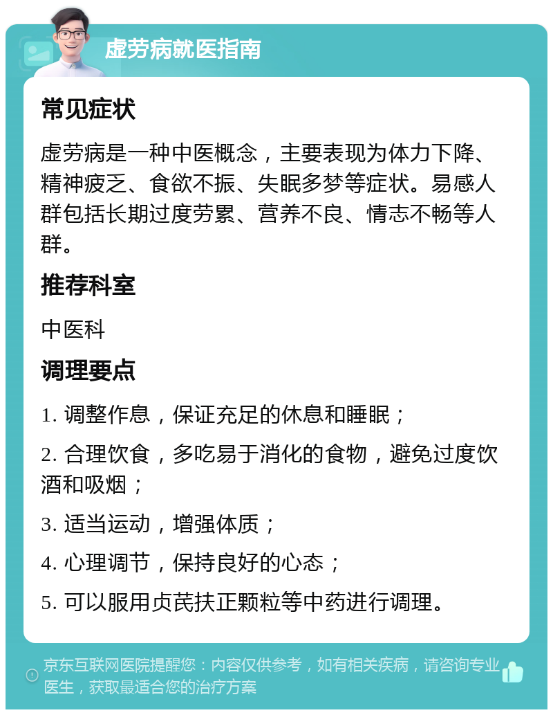 虚劳病就医指南 常见症状 虚劳病是一种中医概念，主要表现为体力下降、精神疲乏、食欲不振、失眠多梦等症状。易感人群包括长期过度劳累、营养不良、情志不畅等人群。 推荐科室 中医科 调理要点 1. 调整作息，保证充足的休息和睡眠； 2. 合理饮食，多吃易于消化的食物，避免过度饮酒和吸烟； 3. 适当运动，增强体质； 4. 心理调节，保持良好的心态； 5. 可以服用贞芪扶正颗粒等中药进行调理。