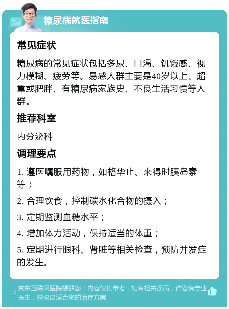 糖尿病就医指南 常见症状 糖尿病的常见症状包括多尿、口渴、饥饿感、视力模糊、疲劳等。易感人群主要是40岁以上、超重或肥胖、有糖尿病家族史、不良生活习惯等人群。 推荐科室 内分泌科 调理要点 1. 遵医嘱服用药物，如格华止、来得时胰岛素等； 2. 合理饮食，控制碳水化合物的摄入； 3. 定期监测血糖水平； 4. 增加体力活动，保持适当的体重； 5. 定期进行眼科、肾脏等相关检查，预防并发症的发生。