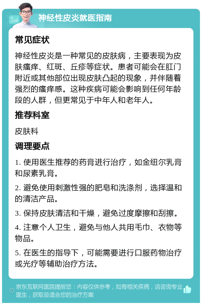 神经性皮炎就医指南 常见症状 神经性皮炎是一种常见的皮肤病，主要表现为皮肤瘙痒、红斑、丘疹等症状。患者可能会在肛门附近或其他部位出现皮肤凸起的现象，并伴随着强烈的瘙痒感。这种疾病可能会影响到任何年龄段的人群，但更常见于中年人和老年人。 推荐科室 皮肤科 调理要点 1. 使用医生推荐的药膏进行治疗，如金纽尔乳膏和尿素乳膏。 2. 避免使用刺激性强的肥皂和洗涤剂，选择温和的清洁产品。 3. 保持皮肤清洁和干燥，避免过度摩擦和刮擦。 4. 注意个人卫生，避免与他人共用毛巾、衣物等物品。 5. 在医生的指导下，可能需要进行口服药物治疗或光疗等辅助治疗方法。