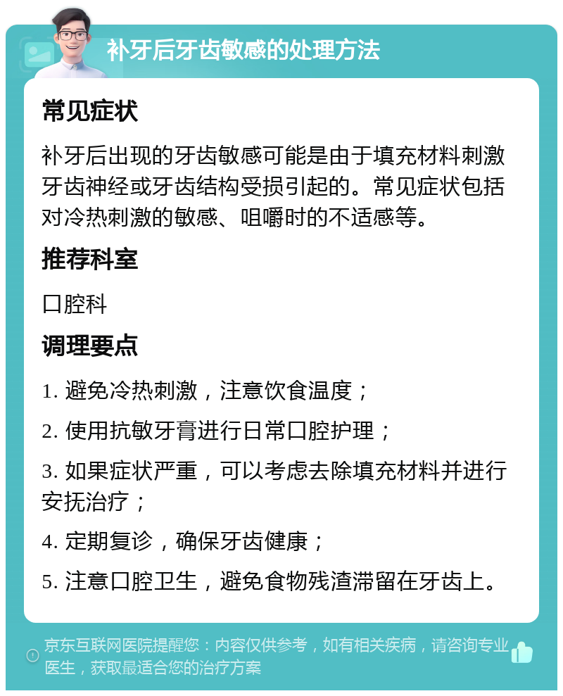 补牙后牙齿敏感的处理方法 常见症状 补牙后出现的牙齿敏感可能是由于填充材料刺激牙齿神经或牙齿结构受损引起的。常见症状包括对冷热刺激的敏感、咀嚼时的不适感等。 推荐科室 口腔科 调理要点 1. 避免冷热刺激，注意饮食温度； 2. 使用抗敏牙膏进行日常口腔护理； 3. 如果症状严重，可以考虑去除填充材料并进行安抚治疗； 4. 定期复诊，确保牙齿健康； 5. 注意口腔卫生，避免食物残渣滞留在牙齿上。