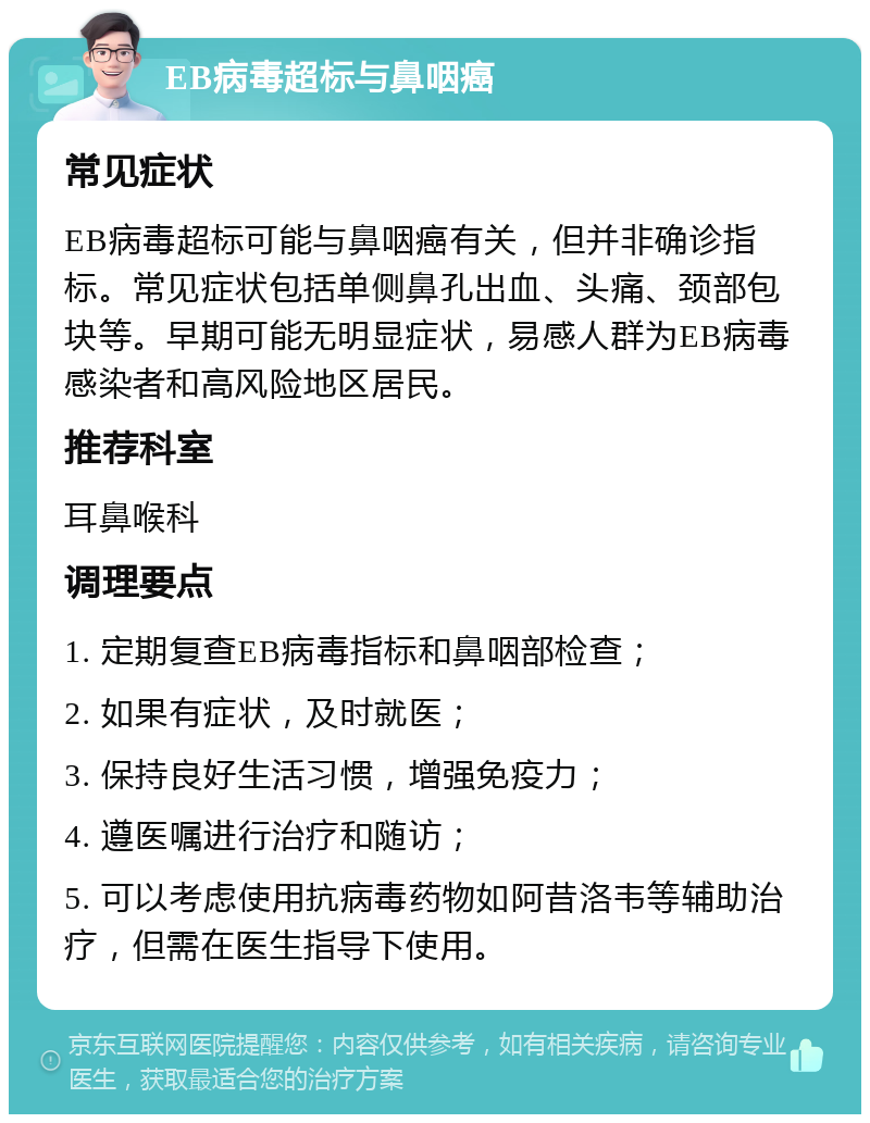 EB病毒超标与鼻咽癌 常见症状 EB病毒超标可能与鼻咽癌有关，但并非确诊指标。常见症状包括单侧鼻孔出血、头痛、颈部包块等。早期可能无明显症状，易感人群为EB病毒感染者和高风险地区居民。 推荐科室 耳鼻喉科 调理要点 1. 定期复查EB病毒指标和鼻咽部检查； 2. 如果有症状，及时就医； 3. 保持良好生活习惯，增强免疫力； 4. 遵医嘱进行治疗和随访； 5. 可以考虑使用抗病毒药物如阿昔洛韦等辅助治疗，但需在医生指导下使用。