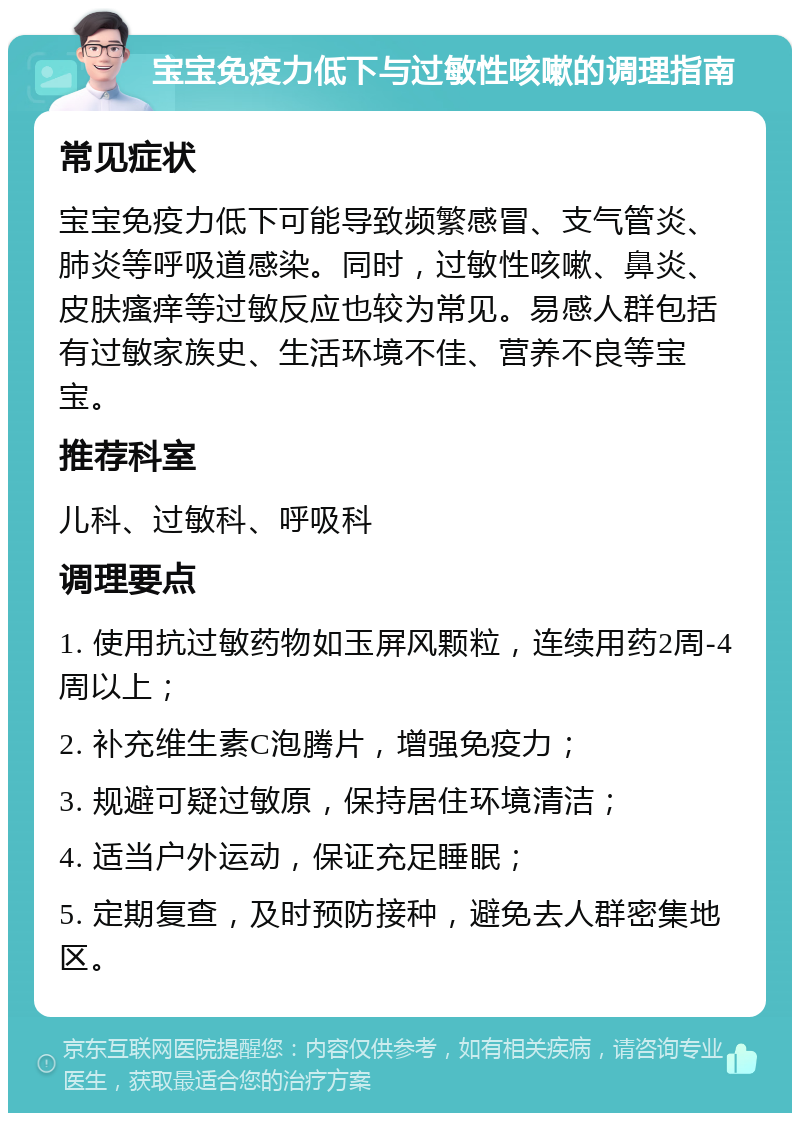 宝宝免疫力低下与过敏性咳嗽的调理指南 常见症状 宝宝免疫力低下可能导致频繁感冒、支气管炎、肺炎等呼吸道感染。同时，过敏性咳嗽、鼻炎、皮肤瘙痒等过敏反应也较为常见。易感人群包括有过敏家族史、生活环境不佳、营养不良等宝宝。 推荐科室 儿科、过敏科、呼吸科 调理要点 1. 使用抗过敏药物如玉屏风颗粒，连续用药2周-4周以上； 2. 补充维生素C泡腾片，增强免疫力； 3. 规避可疑过敏原，保持居住环境清洁； 4. 适当户外运动，保证充足睡眠； 5. 定期复查，及时预防接种，避免去人群密集地区。