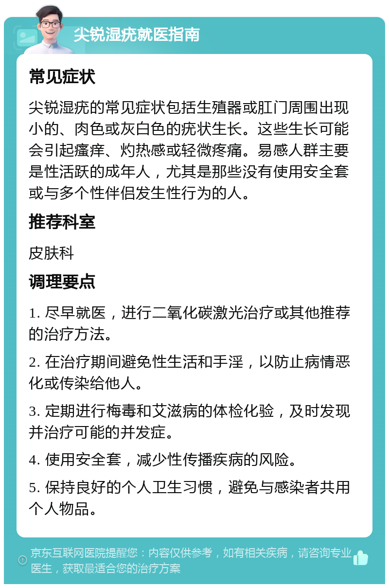 尖锐湿疣就医指南 常见症状 尖锐湿疣的常见症状包括生殖器或肛门周围出现小的、肉色或灰白色的疣状生长。这些生长可能会引起瘙痒、灼热感或轻微疼痛。易感人群主要是性活跃的成年人，尤其是那些没有使用安全套或与多个性伴侣发生性行为的人。 推荐科室 皮肤科 调理要点 1. 尽早就医，进行二氧化碳激光治疗或其他推荐的治疗方法。 2. 在治疗期间避免性生活和手淫，以防止病情恶化或传染给他人。 3. 定期进行梅毒和艾滋病的体检化验，及时发现并治疗可能的并发症。 4. 使用安全套，减少性传播疾病的风险。 5. 保持良好的个人卫生习惯，避免与感染者共用个人物品。