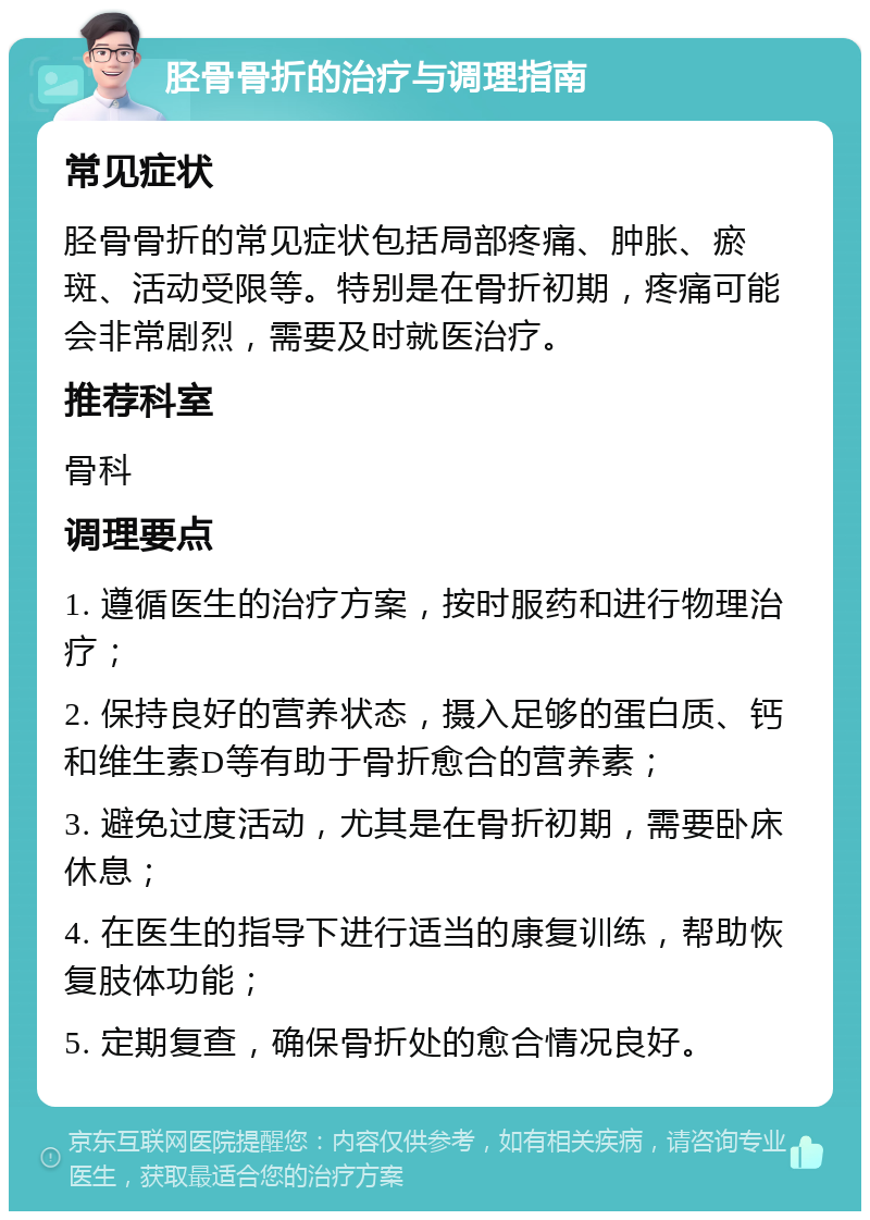 胫骨骨折的治疗与调理指南 常见症状 胫骨骨折的常见症状包括局部疼痛、肿胀、瘀斑、活动受限等。特别是在骨折初期，疼痛可能会非常剧烈，需要及时就医治疗。 推荐科室 骨科 调理要点 1. 遵循医生的治疗方案，按时服药和进行物理治疗； 2. 保持良好的营养状态，摄入足够的蛋白质、钙和维生素D等有助于骨折愈合的营养素； 3. 避免过度活动，尤其是在骨折初期，需要卧床休息； 4. 在医生的指导下进行适当的康复训练，帮助恢复肢体功能； 5. 定期复查，确保骨折处的愈合情况良好。