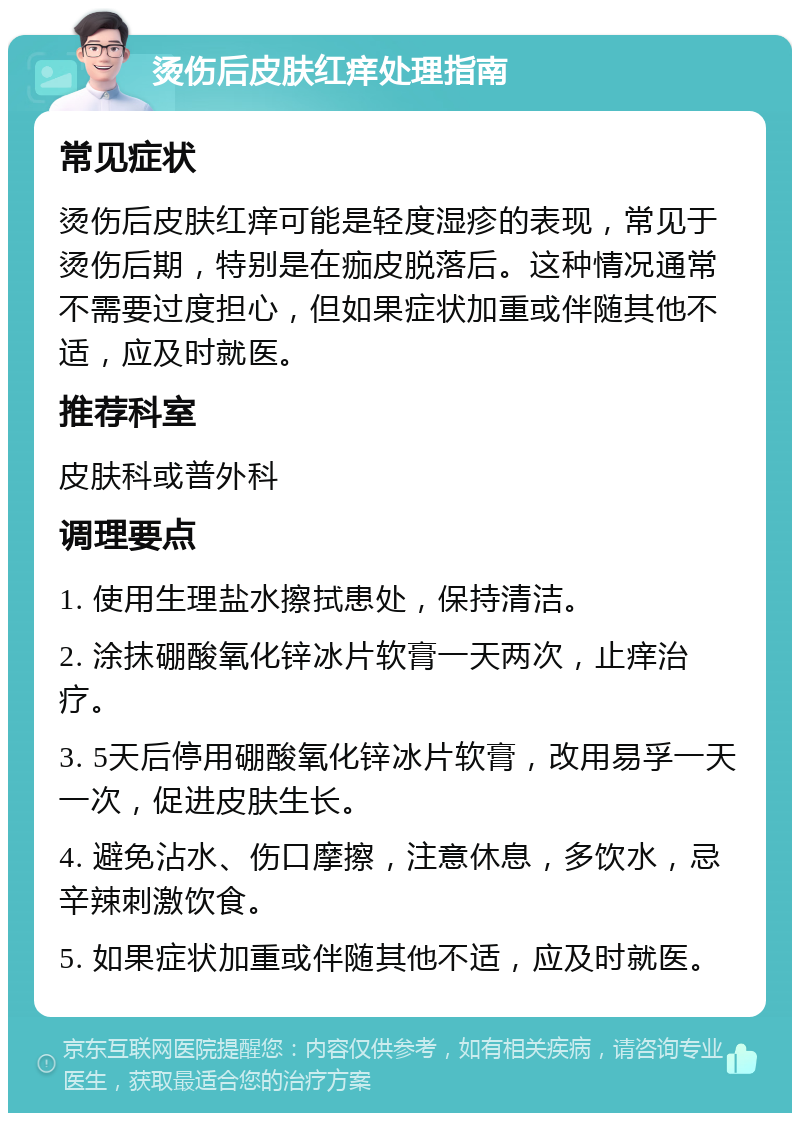 烫伤后皮肤红痒处理指南 常见症状 烫伤后皮肤红痒可能是轻度湿疹的表现，常见于烫伤后期，特别是在痂皮脱落后。这种情况通常不需要过度担心，但如果症状加重或伴随其他不适，应及时就医。 推荐科室 皮肤科或普外科 调理要点 1. 使用生理盐水擦拭患处，保持清洁。 2. 涂抹硼酸氧化锌冰片软膏一天两次，止痒治疗。 3. 5天后停用硼酸氧化锌冰片软膏，改用易孚一天一次，促进皮肤生长。 4. 避免沾水、伤口摩擦，注意休息，多饮水，忌辛辣刺激饮食。 5. 如果症状加重或伴随其他不适，应及时就医。