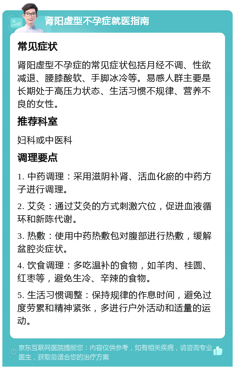 肾阳虚型不孕症就医指南 常见症状 肾阳虚型不孕症的常见症状包括月经不调、性欲减退、腰膝酸软、手脚冰冷等。易感人群主要是长期处于高压力状态、生活习惯不规律、营养不良的女性。 推荐科室 妇科或中医科 调理要点 1. 中药调理：采用滋阴补肾、活血化瘀的中药方子进行调理。 2. 艾灸：通过艾灸的方式刺激穴位，促进血液循环和新陈代谢。 3. 热敷：使用中药热敷包对腹部进行热敷，缓解盆腔炎症状。 4. 饮食调理：多吃温补的食物，如羊肉、桂圆、红枣等，避免生冷、辛辣的食物。 5. 生活习惯调整：保持规律的作息时间，避免过度劳累和精神紧张，多进行户外活动和适量的运动。