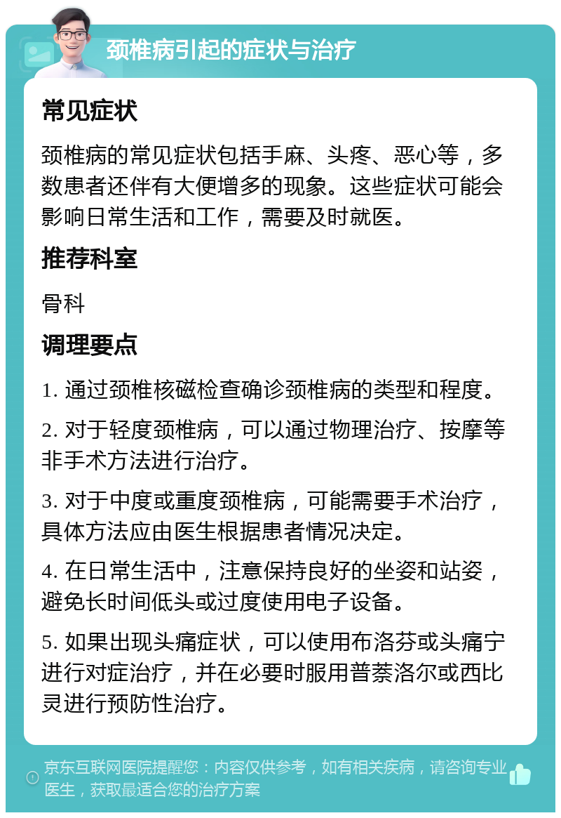 颈椎病引起的症状与治疗 常见症状 颈椎病的常见症状包括手麻、头疼、恶心等，多数患者还伴有大便增多的现象。这些症状可能会影响日常生活和工作，需要及时就医。 推荐科室 骨科 调理要点 1. 通过颈椎核磁检查确诊颈椎病的类型和程度。 2. 对于轻度颈椎病，可以通过物理治疗、按摩等非手术方法进行治疗。 3. 对于中度或重度颈椎病，可能需要手术治疗，具体方法应由医生根据患者情况决定。 4. 在日常生活中，注意保持良好的坐姿和站姿，避免长时间低头或过度使用电子设备。 5. 如果出现头痛症状，可以使用布洛芬或头痛宁进行对症治疗，并在必要时服用普萘洛尔或西比灵进行预防性治疗。