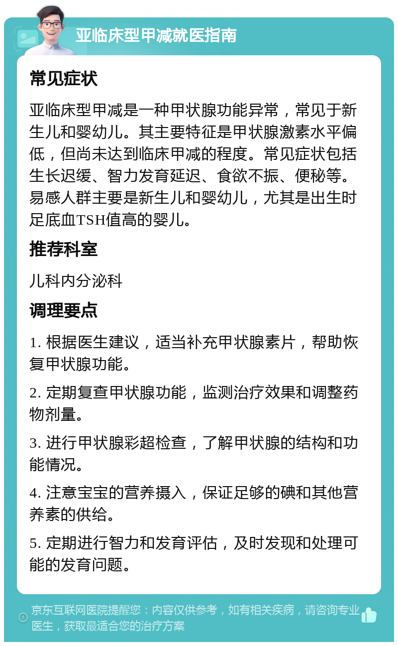 亚临床型甲减就医指南 常见症状 亚临床型甲减是一种甲状腺功能异常，常见于新生儿和婴幼儿。其主要特征是甲状腺激素水平偏低，但尚未达到临床甲减的程度。常见症状包括生长迟缓、智力发育延迟、食欲不振、便秘等。易感人群主要是新生儿和婴幼儿，尤其是出生时足底血TSH值高的婴儿。 推荐科室 儿科内分泌科 调理要点 1. 根据医生建议，适当补充甲状腺素片，帮助恢复甲状腺功能。 2. 定期复查甲状腺功能，监测治疗效果和调整药物剂量。 3. 进行甲状腺彩超检查，了解甲状腺的结构和功能情况。 4. 注意宝宝的营养摄入，保证足够的碘和其他营养素的供给。 5. 定期进行智力和发育评估，及时发现和处理可能的发育问题。