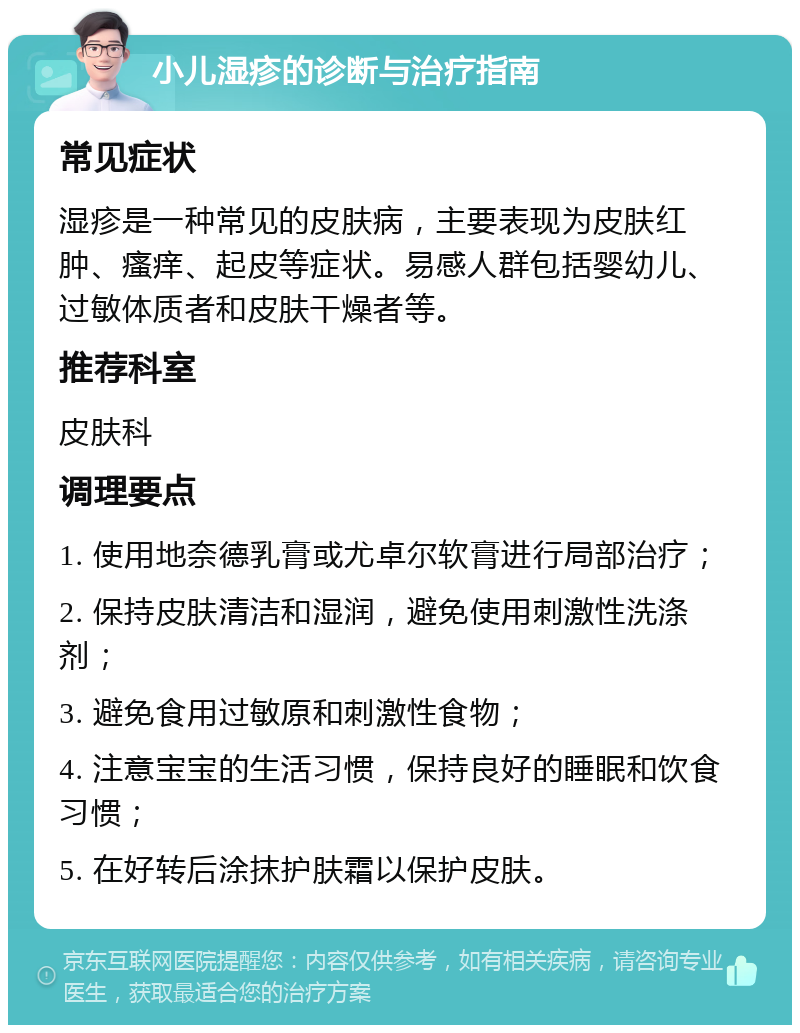 小儿湿疹的诊断与治疗指南 常见症状 湿疹是一种常见的皮肤病，主要表现为皮肤红肿、瘙痒、起皮等症状。易感人群包括婴幼儿、过敏体质者和皮肤干燥者等。 推荐科室 皮肤科 调理要点 1. 使用地奈德乳膏或尤卓尔软膏进行局部治疗； 2. 保持皮肤清洁和湿润，避免使用刺激性洗涤剂； 3. 避免食用过敏原和刺激性食物； 4. 注意宝宝的生活习惯，保持良好的睡眠和饮食习惯； 5. 在好转后涂抹护肤霜以保护皮肤。